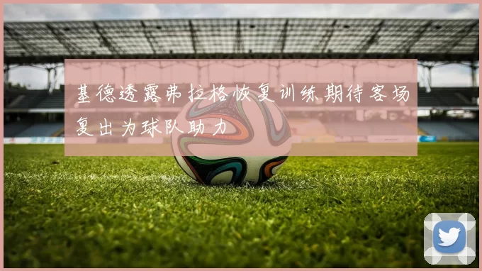 基德透露弗拉格恢复训练期待客场复出为球队助力