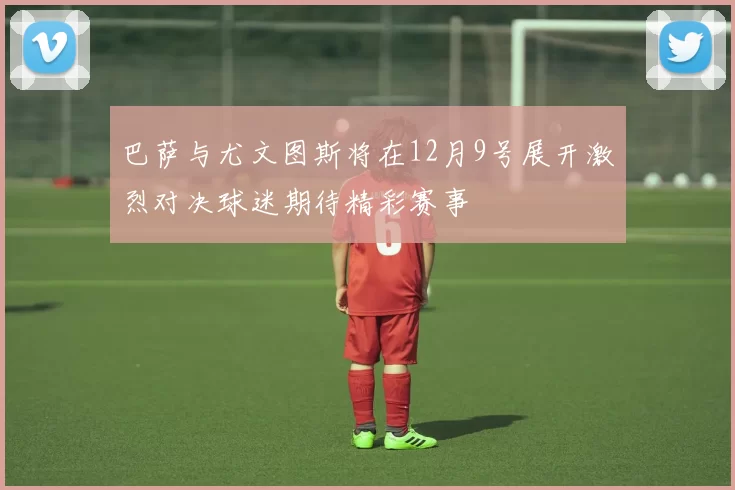 巴萨与尤文图斯将在12月9号展开激烈对决球迷期待精彩赛事