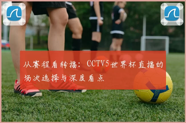 从赛程看转播：CCTV5世界杯直播的场次选择与深度看点