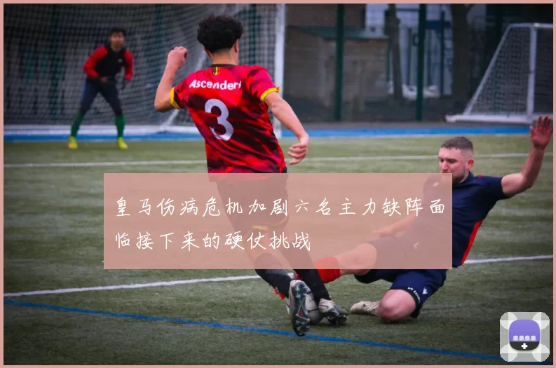 皇马伤病危机加剧六名主力缺阵面临接下来的硬仗挑战