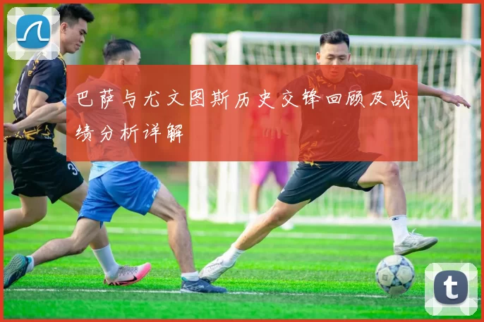 巴萨与尤文图斯历史交锋回顾及战绩分析详解