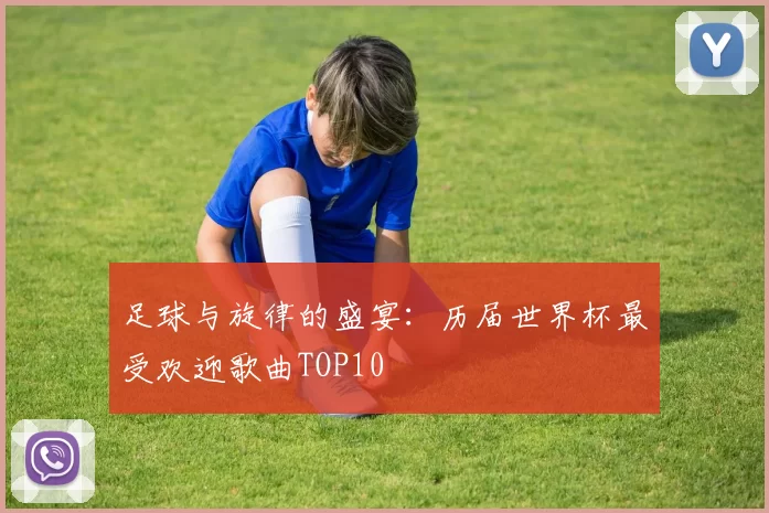 足球与旋律的盛宴：历届世界杯最受欢迎歌曲TOP10