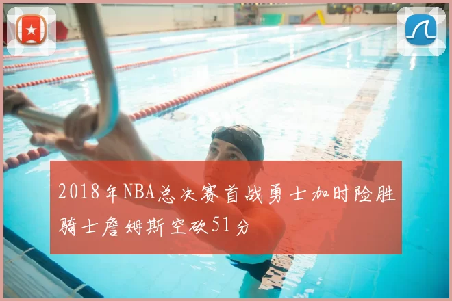 2018年NBA总决赛首战勇士加时险胜骑士詹姆斯空砍51分