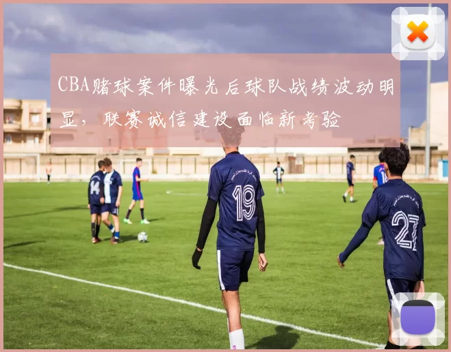 CBA赌球案件曝光后球队战绩波动明显，联赛诚信建设面临新考验
