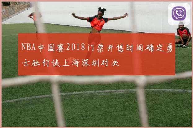 NBA中国赛2018门票开售时间确定勇士独行侠上海深圳对决