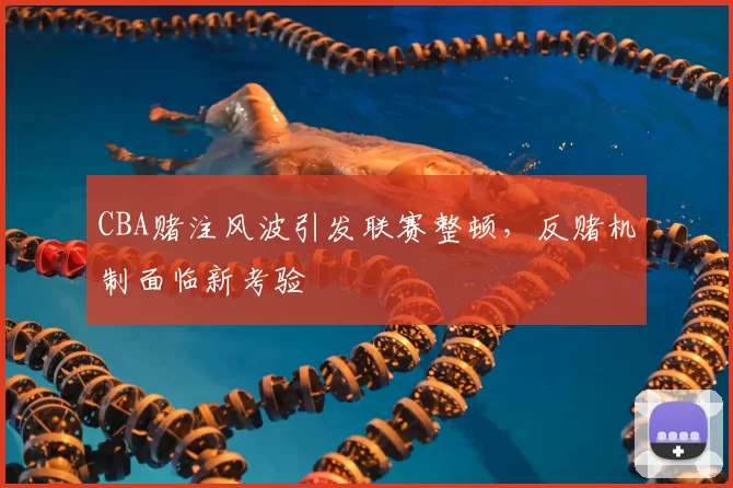 CBA赌注风波引发联赛整顿，反赌机制面临新考验
