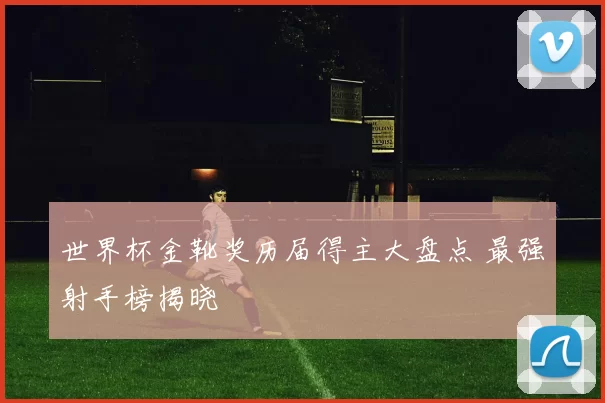 世界杯金靴奖历届得主大盘点 最强射手榜揭晓