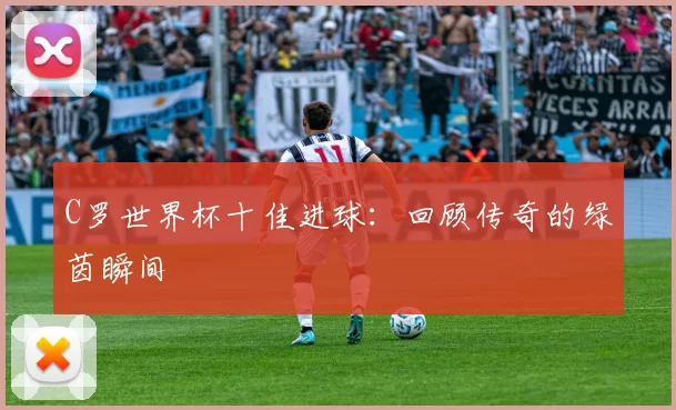 C罗世界杯十佳进球：回顾传奇的绿茵瞬间