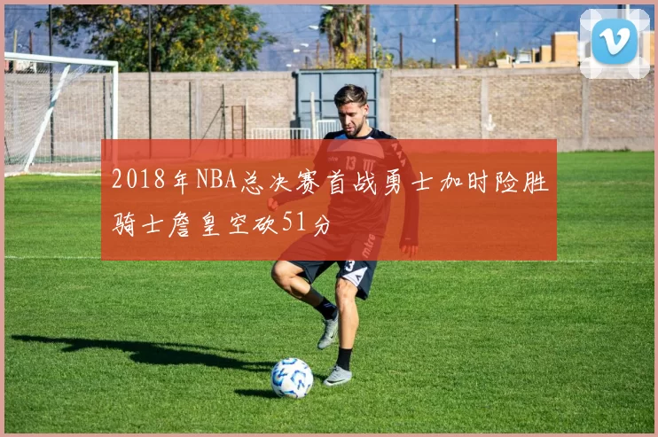 2018年NBA总决赛首战勇士加时险胜骑士詹皇空砍51分