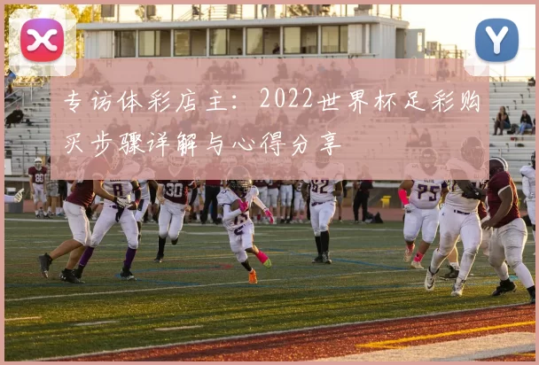 专访体彩店主：2022世界杯足彩购买步骤详解与心得分享