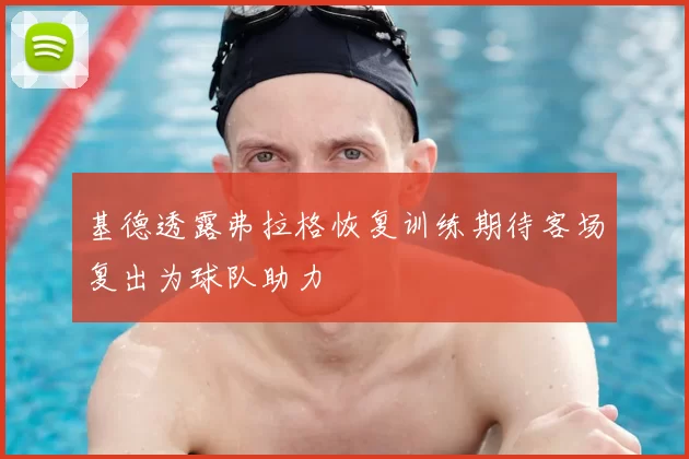 基德透露弗拉格恢复训练期待客场复出为球队助力