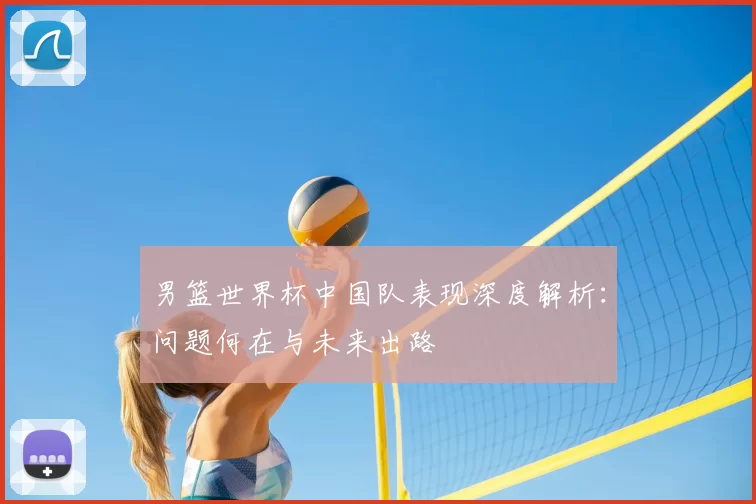 男篮世界杯中国队表现深度解析:问题何在与未来出路