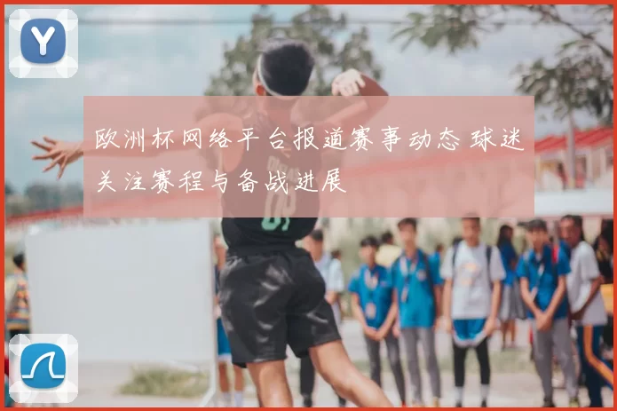 欧洲杯网络平台报道赛事动态 球迷关注赛程与备战进展