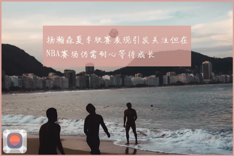 杨瀚森夏季联赛表现引发关注但在NBA赛场仍需耐心等待成长