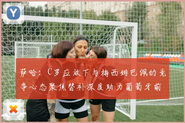 萨哈：C罗应放下与梅西姆巴佩的竞争心态聚焦替补深度助力葡萄牙前行