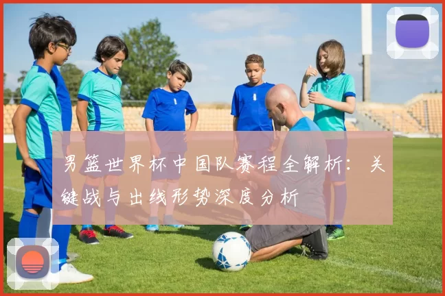 男篮世界杯中国队赛程全解析：关键战与出线形势深度分析