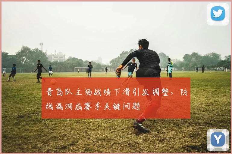 青岛队主场战绩下滑引发调整,防线漏洞成赛季关键问题