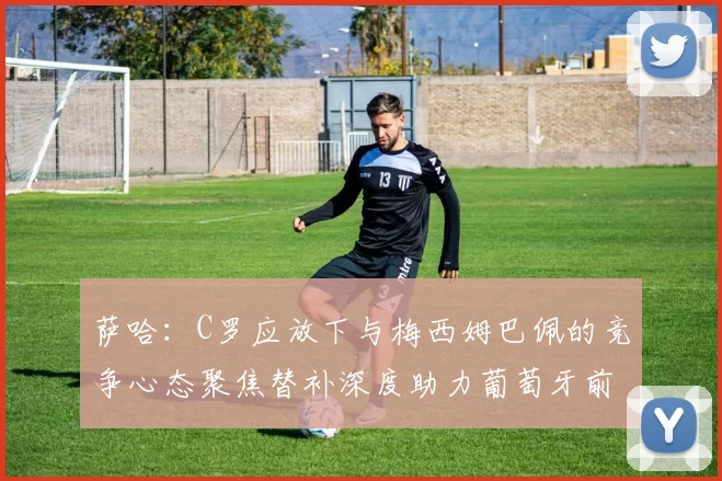 萨哈：C罗应放下与梅西姆巴佩的竞争心态聚焦替补深度助力葡萄牙前行