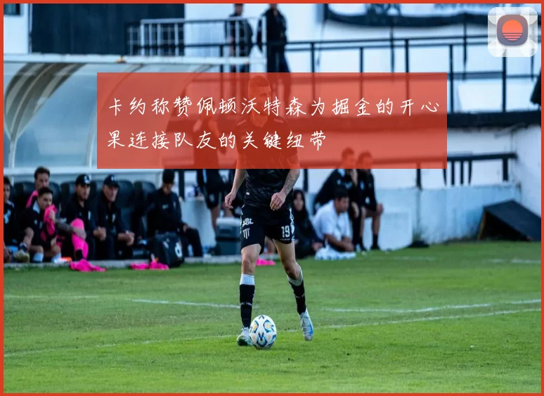 卡约称赞佩顿沃特森为掘金的开心果连接队友的关键纽带