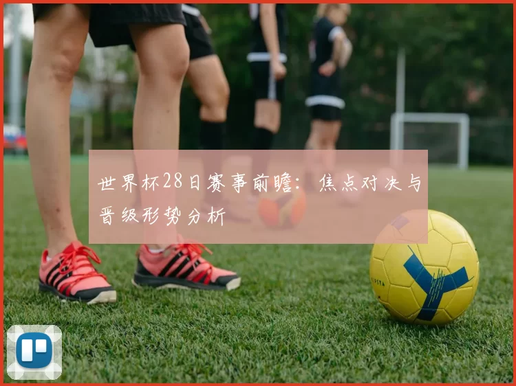 世界杯28日赛事前瞻：焦点对决与晋级形势分析