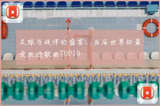 足球与旋律的盛宴:历届世界杯最受欢迎歌曲TOP10