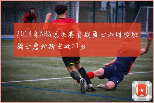 2018年NBA总决赛首战勇士加时险胜骑士詹姆斯空砍51分