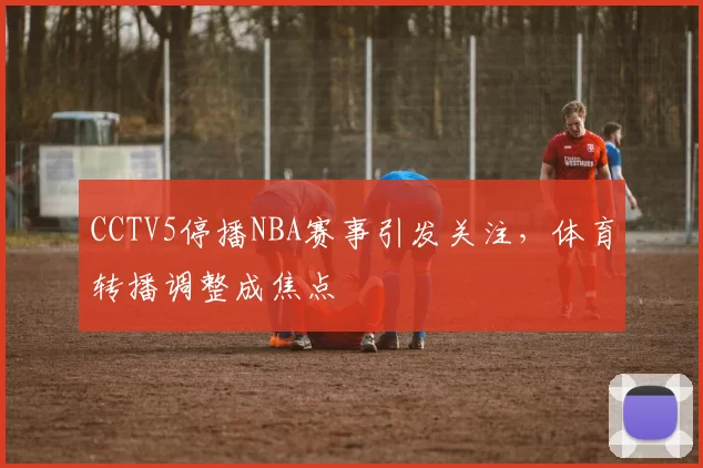 CCTV5停播NBA赛事引发关注,体育转播调整成焦点