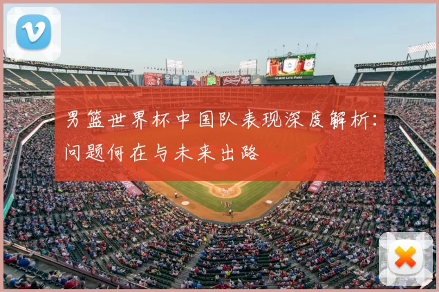 男篮世界杯中国队表现深度解析：问题何在与未来出路