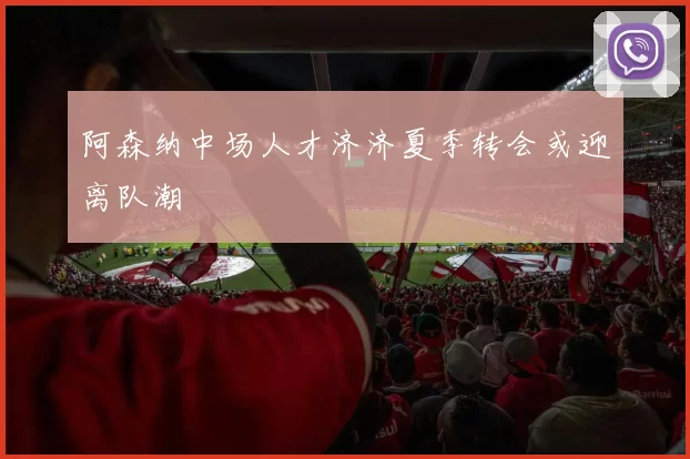 阿森纳中场人才济济夏季转会或迎离队潮