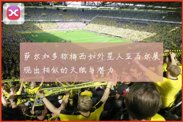 萨尔加多称梅西如外星人亚马尔展现出相似的天赋与潜力