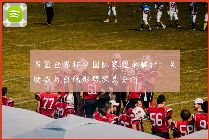 男篮世界杯中国队赛程全解析:关键战与出线形势深度分析