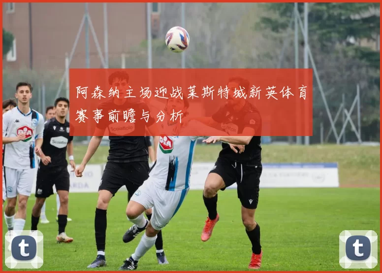 阿森纳主场迎战莱斯特城新英体育赛事前瞻与分析