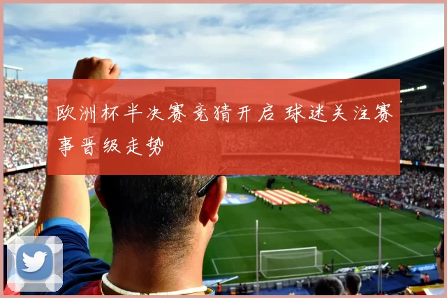 欧洲杯半决赛竞猜开启 球迷关注赛事晋级走势
