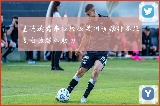 基德透露弗拉格恢复训练期待客场复出为球队助力