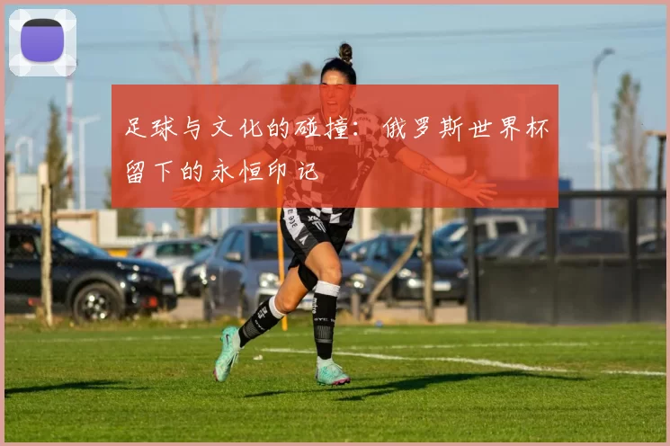 足球与文化的碰撞:俄罗斯世界杯留下的永恒印记