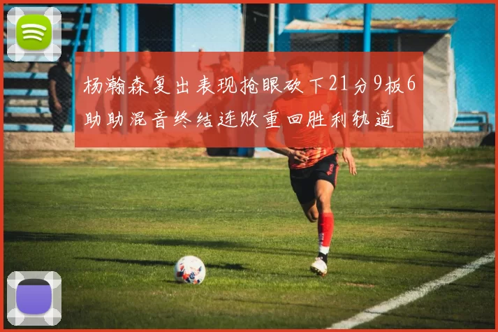 杨瀚森复出表现抢眼砍下21分9板6助助混音终结连败重回胜利轨道