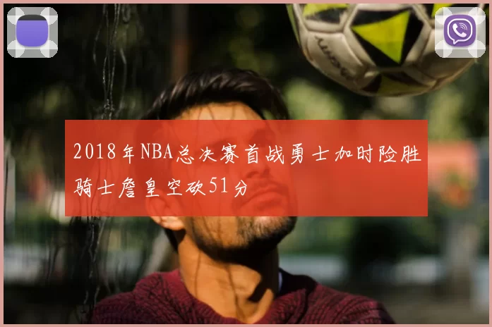 2018年NBA总决赛首战勇士加时险胜骑士詹皇空砍51分